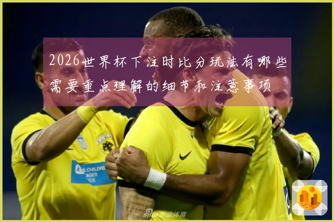 2026世界杯下注时比分玩法有哪些需要重点理解的细节和注意事项