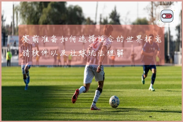 赛前准备如何选择适合的世界杯竞猜软件以及让球玩法理解